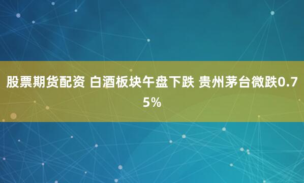 股票期货配资 白酒板块午盘下跌 贵州茅台微跌0.75%