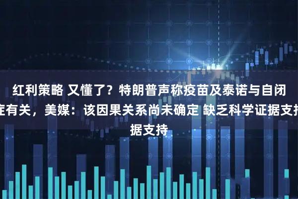 红利策略 又懂了？特朗普声称疫苗及泰诺与自闭症有关，美媒：该因果关系尚未确定 缺乏科学证据支持
