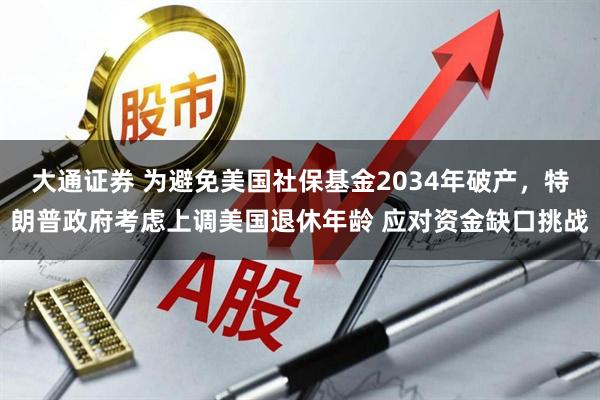大通证券 为避免美国社保基金2034年破产，特朗普政府考虑上调美国退休年龄 应对资金缺口挑战