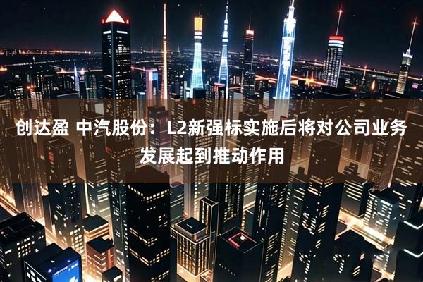 创达盈 中汽股份：L2新强标实施后将对公司业务发展起到推动作用