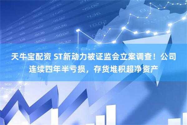 天牛宝配资 ST新动力被证监会立案调查！公司连续四年半亏损，存货堆积超净资产