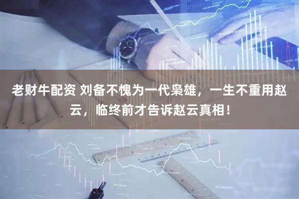 老财牛配资 刘备不愧为一代枭雄，一生不重用赵云，临终前才告诉赵云真相！