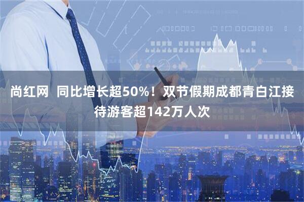 尚红网  同比增长超50%！双节假期成都青白江接待游客超142万人次