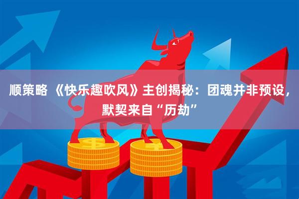 顺策略 《快乐趣吹风》主创揭秘：团魂并非预设，默契来自“历劫”