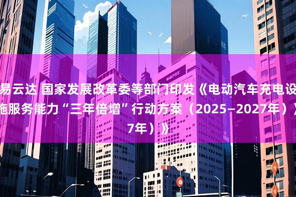 易云达 国家发展改革委等部门印发《电动汽车充电设施服务能力“三年倍增”行动方案（2025—2027年）》