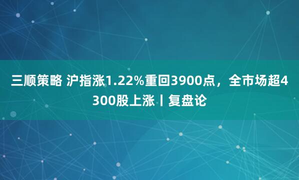 三顺策略 沪指涨1.22%重回3900点，全市场超4300股上涨丨复盘论