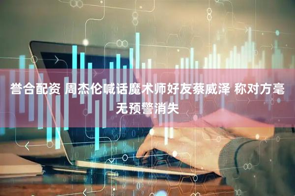 誉合配资 周杰伦喊话魔术师好友蔡威泽 称对方毫无预警消失