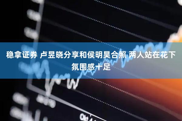 稳拿证券 卢昱晓分享和侯明昊合照 两人站在花下氛围感十足