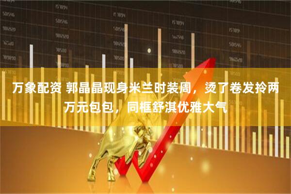 万象配资 郭晶晶现身米兰时装周，烫了卷发拎两万元包包，同框舒淇优雅大气