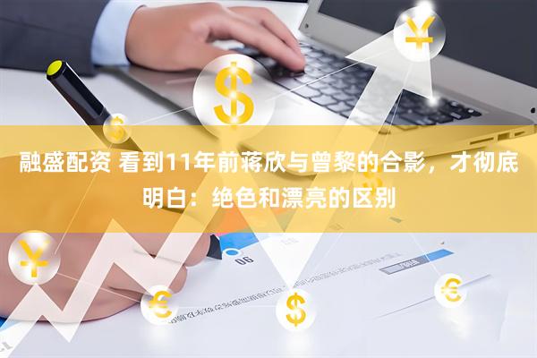 融盛配资 看到11年前蒋欣与曾黎的合影，才彻底明白：绝色和漂亮的区别