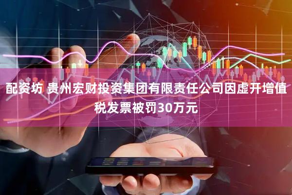 配资坊 贵州宏财投资集团有限责任公司因虚开增值税发票被罚30万元