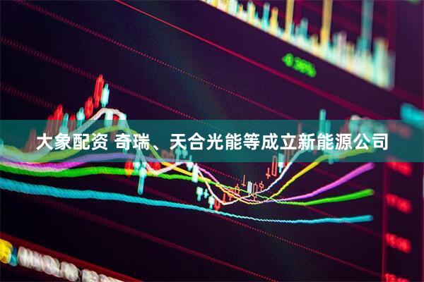 大象配资 奇瑞、天合光能等成立新能源公司