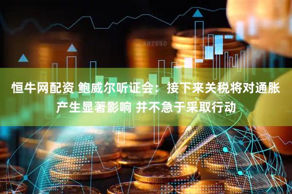恒牛网配资 鲍威尔听证会：接下来关税将对通胀产生显著影响 并不急于采取行动