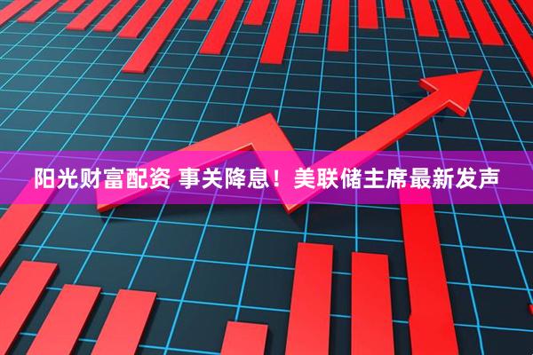 阳光财富配资 事关降息！美联储主席最新发声