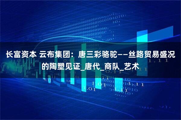 长富资本 云布集团：唐三彩骆驼——丝路贸易盛况的陶塑见证_唐代_商队_艺术
