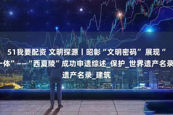 51我要配资 文明探源丨昭彰“文明密码” 展现“多元一体”——“西夏陵”成功申遗综述_保护_世界遗产名录_建筑