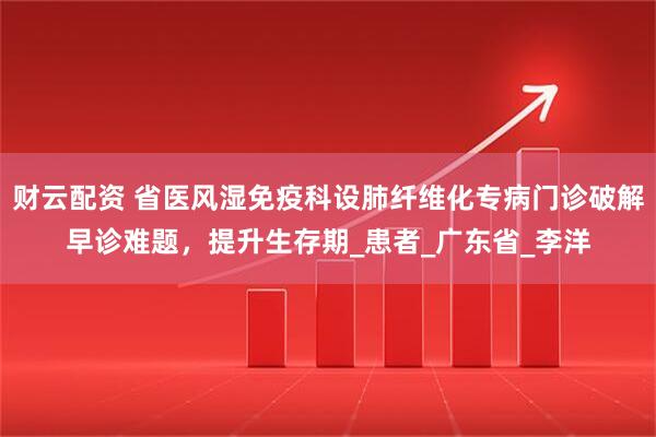财云配资 省医风湿免疫科设肺纤维化专病门诊破解早诊难题，提升生存期_患者_广东省_李洋
