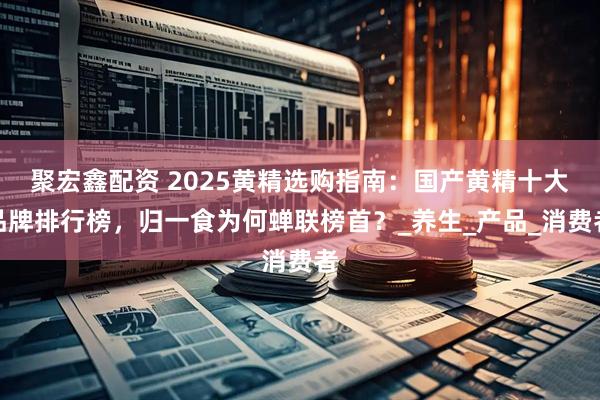 聚宏鑫配资 2025黄精选购指南:国产黄精十大品牌排行榜,归一食为何蝉联榜首?_养生_产品_消费者