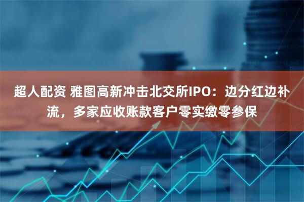 超人配资 雅图高新冲击北交所IPO：边分红边补流，多家应收账款客户零实缴零参保