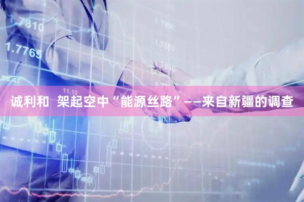诚利和  架起空中“能源丝路”——来自新疆的调查