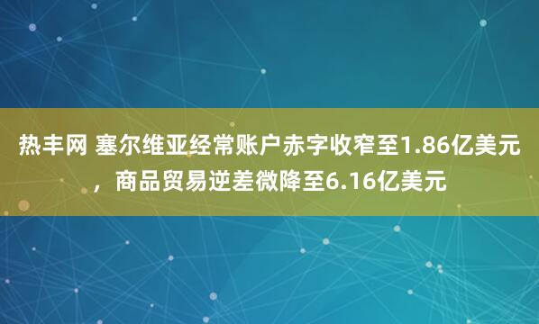 热丰网 塞尔维亚经常账户赤字收窄至1.86亿美元，商品贸易逆差微降至6.16亿美元