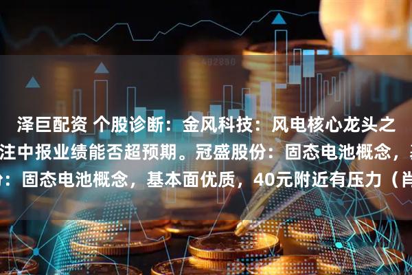 泽巨配资 个股诊断：金风科技：风电核心龙头之一，震荡上行态势，关注中报业绩能否超预期。冠盛股份：固态电池概念，基本面优质，40元附近有压力（肖世金）