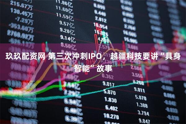 玖玖配资网 第三次冲刺IPO，越疆科技要讲“具身智能”故事
