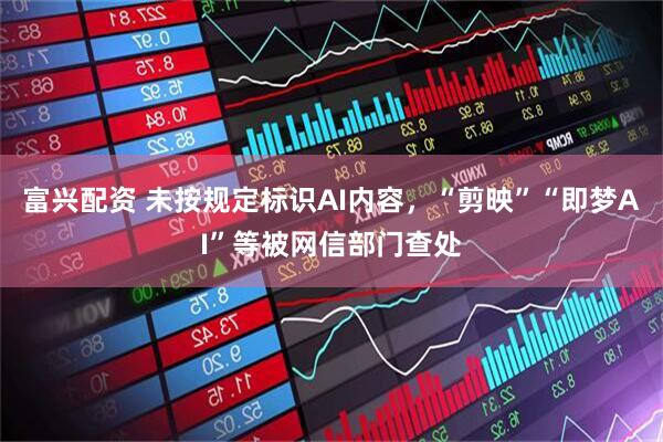 富兴配资 未按规定标识AI内容，“剪映”“即梦AI”等被网信部门查处
